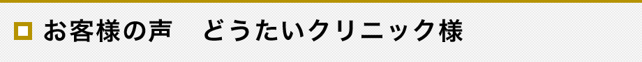 お客様の声　どうたいクリニック様
